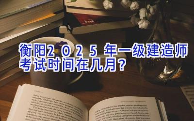 衡阳2025年一级建造师考试时间在几月？