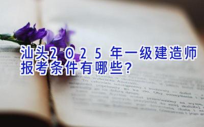 汕头2025年一级建造师报考条件有哪些？