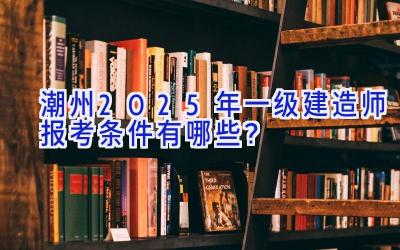 潮州2025年一级建造师报考条件有哪些？