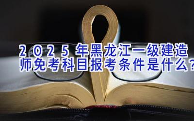 2025年黑龙江一级建造师免考科目报考条件是什么？