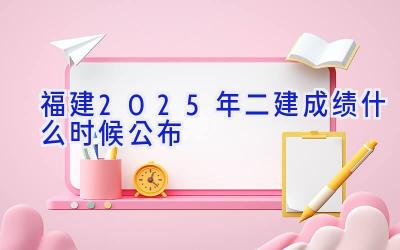 福建2025年二建成绩什么时候公布