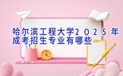 哈尔滨工程大学2025年成考招生专业有哪些