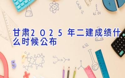 甘肃2025年二建成绩什么时候公布