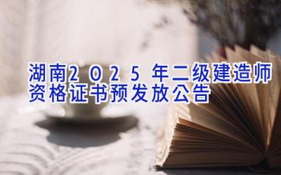 湖南2025年二级建造师资格证书预发放公告