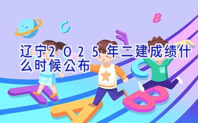 辽宁2025年二建成绩什么时候公布