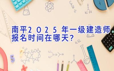 南平2025年一级建造师报名时间在哪天？