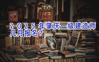 2025年肇庆一级建造师几月报名？