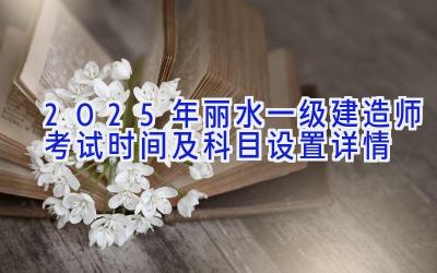 2025年丽水一级建造师考试时间及科目设置详情