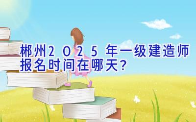 郴州2025年一级建造师报名时间在哪天？