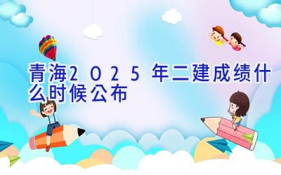 青海2025年二建成绩什么时候公布