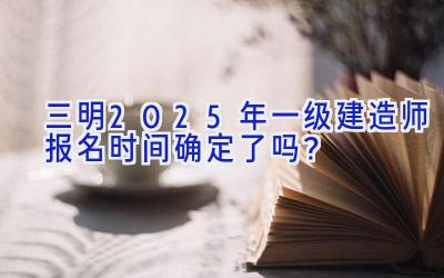 三明2025年一级建造师报名时间确定了吗？