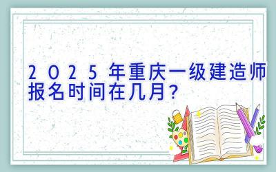 2025年重庆一级建造师报名时间在几月？