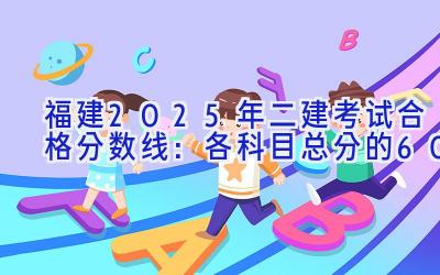 福建2025年二建考试合格分数线：各科目总分的60%