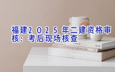 福建2025年二建资格审核：考后现场核查