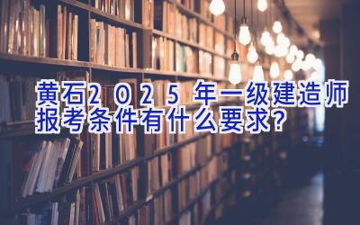 黄石2025年一级建造师报考条件有什么要求？