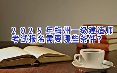 2025年梅州一级建造师考试报名需要哪些条件？