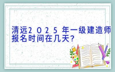 清远2025年一级建造师报名时间在几天？