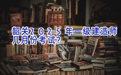 韶关2025年一级建造师几月份考试？