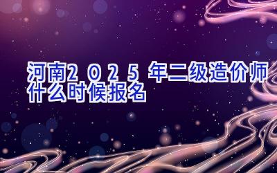 河南2025年二级造价师什么时候报名