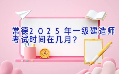 常德2025年一级建造师考试时间在几月？