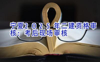 宁夏2025年二建资格审核：考后现场审核