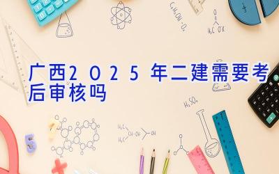 广西2025年二建需要考后审核吗