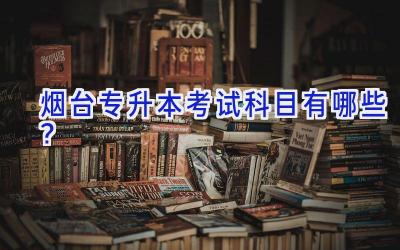 烟台专升本考试科目有哪些？