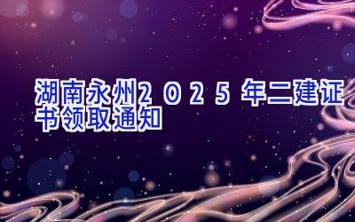 湖南永州2025年二建证书领取通知