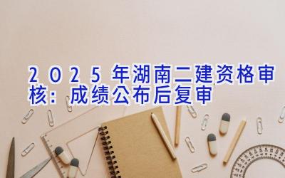 2025年湖南二建资格审核：成绩公布后复审