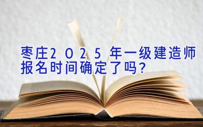 枣庄2025年一级建造师报名时间确定了吗？