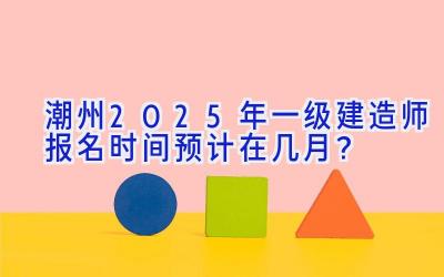 潮州2025年一级建造师报名时间预计在几月？