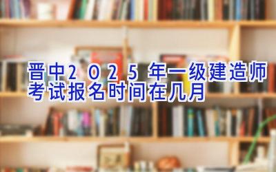 晋中2025年一级建造师考试报名时间在几月