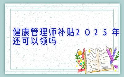 健康管理师补贴2025年还可以领吗