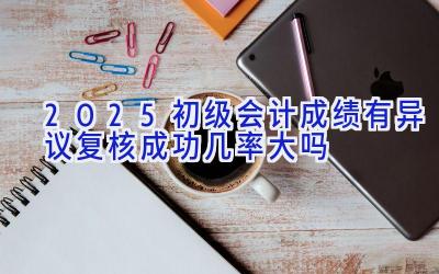 2025初级会计成绩有异议复核成功几率大吗