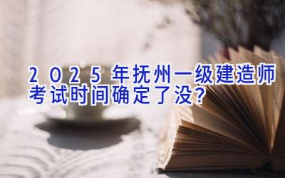 2025年抚州一级建造师考试时间确定了没？