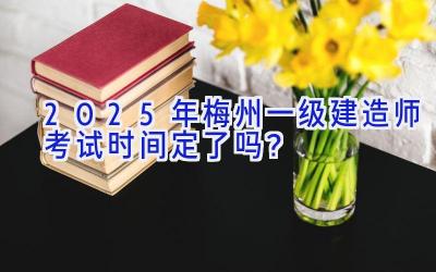 2025年梅州一级建造师考试时间定了吗？