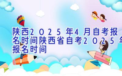 陕西2025年4月自考报名时间-陕西省自考2025年报名时间