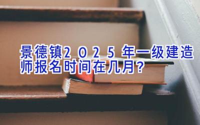 景德镇2025年一级建造师报名时间在几月？