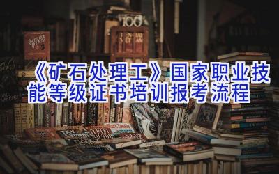 《矿石处理工》国家职业技能等级证书培训报考流程