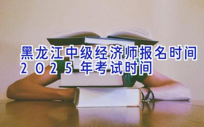 黑龙江中级经济师报名时间2025年考试时间