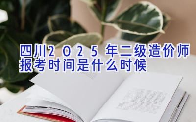 四川2025年二级造价师报考时间是什么时候