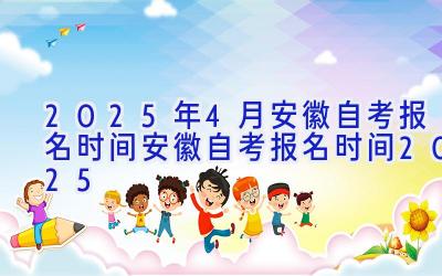 2025年4月安徽自考报名时间_安徽自考报名时间2025