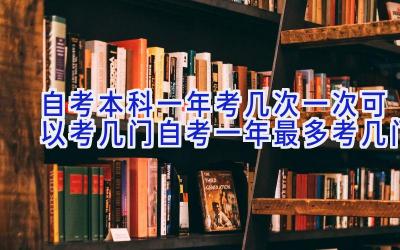 自考本科一年考几次一次可以考几门|自考一年最多考几门