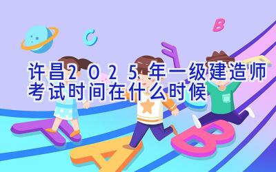 许昌2025年一级建造师考试时间在什么时候