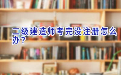 二级建造师考完没注册怎么办？