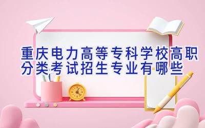 重庆电力高等专科学校高职分类考试招生专业有哪些