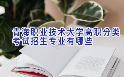 青海职业技术大学高职分类考试招生专业有哪些