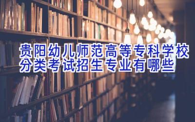 贵阳幼儿师范高等专科学校分类考试招生专业有哪些