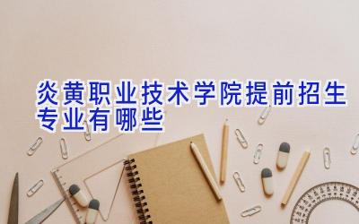 炎黄职业技术学院提前招生专业有哪些